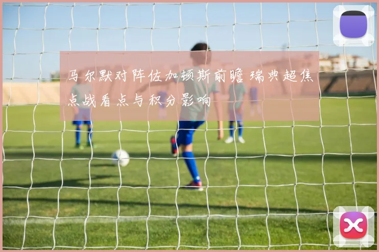 马尔默对阵佐加顿斯前瞻 瑞典超焦点战看点与积分影响