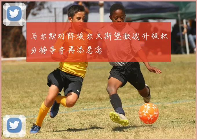 马尔默对阵埃尔夫斯堡激战升级积分榜争夺再添悬念